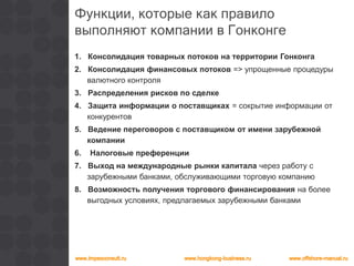 Функции, которые как правило
выполняют компании в Гонконге
1. Консолидация товарных потоков на территории Гонконга
2. Консолидация финансовых потоков => упрощенные процедуры
валютного контроля
3. Распределения рисков по сделке
4. Защита информации о поставщиках = сокрытие информации от
конкурентов
5. Ведение переговоров с поставщиком от имени зарубежной
компании
6. Налоговые преференции
7. Выход на международные рынки капитала через работу с
зарубежными банками, обслуживающими торговую компанию
8. Возможность получения торгового финансирования на более
выгодных условиях, предлагаемых зарубежными банками
 