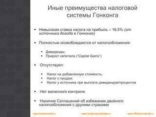 Иные преимущества налоговой
системы Гонконга
 Невысокая ставка налога на прибыль – 16,5% (от
источника дохода в Гонконге)
 Полностью осовобождаются от налогообложения:
 Дивиденды;
 Прирост капитала (“Capital Gains”)
 Отсутствуют:
 Налог на добавленную стоимость;
 Налог с продаж;
 Налог у источника при выплате дивидендов/процентов
 Нет валютного контроля.
 Наличие Соглашений об избежании двойного
налогообложения с другими странами
 