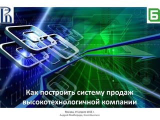 Как построить систему продаж
высокотехнологичной компании
Москва, 19 апреля 2016 г.
Андрей Майборода, GreenBusiness
 