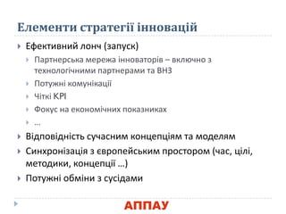 Елементи стратегії інновацій
 Ефективний лонч (запуск)
 Партнерська мережа інноваторів – включно з
технологічними партнерами та ВНЗ
 Потужні комунікації
 Чіткі KPI
 Фокус на економічних показниках
 …
 Відповідність сучасним концепціям та моделям
 Синхронізація з європейським простором (час, цілі,
методики, концепції …)
 Потужні обміни з сусідами
 