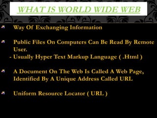 WHAT IS WORLD WIDE WEB
Way Of Exchanging Information
Public Files On Computers Can Be Read By Remote
User.
- Usually Hyper Text Markup Language ( .Html )
A Document On The Web Is Called A Web Page,
Identified By A Unique Address Called URL
Uniform Resource Locator ( URL )
 