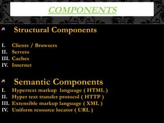 COMPONENTS
Structural Components
I. Clients / Browsers
II. Servers
III. Caches
IV. Internet
Semantic Components
I. Hypertext markup language ( HTML )
II. Hyper text transfer protocol ( HTTP )
III. Extensible markup language ( XML )
IV. Uniform resource locator ( URL )
 