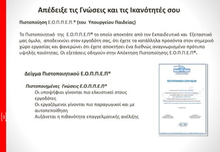 3
Πιστοποίηση Ε.Ο.Π.Π.Ε.Π.® (του Υπουργείου Παιδείας)
Το Πιστοποιητικό της Ε.Ο.Π.Π.Ε.Π® το οποίο αποκτάτε από τον Εκπαιδευτικό και Εξεταστικό
μας όμιλο, αποδεικνύει στον εργοδότη σας, ότι έχετε τα κατάλληλα προσόντα στον σημερινό
χώρο εργασίας και φανερώνει ότι έχετε αποκτήσει ένα διεθνώς αναγνωρισμένο πρότυπο
υψηλής ποιότητας. Οι εξετάσεις οδηγούν στην Απόκτηση Πιστοποίησης Ε.Ο.Π.Π.Ε.Π®.
Απέδειξε τις Γνώσεις και τις Ικανότητές σου
Δείγμα Πιστοποιητικού Ε.Ο.Π.Π.Ε.Π®
Πιστοποιημένες Γνώσεις Ε.Ο.Π.Π.Ε.Π®
Οι υποψήφιοι γίνονται πιο ελκυστικοί στους
εργοδότες
Οι εργαζόμενοι γίνονται πιο παραγωγικοί και με
αυτοπεποίθηση
Αυξάνεται η πιθανότητα επαγγελματικής ανέλιξης
 