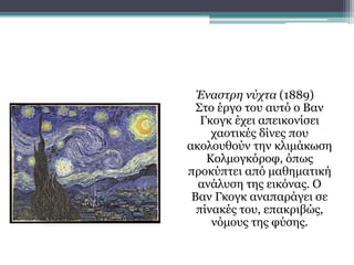 Έναστρη νύχτα (1889)
Στο έργο του αυτό ο Βαν
Γκογκ έχει απεικονίσει
χαοτικές δίνες που
ακολουθούν την κλιμάκωση
Κολμογκόροφ, όπως
προκύπτει από μαθηματική
ανάλυση της εικόνας. Ο
Βαν Γκογκ αναπαράγει σε
πίνακές του, επακριβώς,
νόμους της φύσης.
 