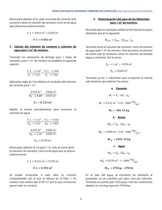 Guías cortas para los estudiantes – Materiales de Construcción. Ing. Axel Francisco Martínez Nieto
2
Ahora para obtener el V.L para una bolsa de cemento solo
sumamos tanto el volumen de cemento como el de agua
que obtuvimos anteriormente.
𝑉. 𝐿 = 0.013 𝑚3
+ 0.029 𝑚3
𝑽. 𝑳 = 𝟎. 𝟎𝟒𝟐 𝒎 𝟑
3. Cálculo del volumen de cemento y volumen de
agua para 1 m3
de mortero.
Teniendo los volúmenes de lechada para 1 bolsa de
cemento y para 1 m3
de mortero se establece la siguiente
relación:
𝑉. 𝐿 → 1 𝑚3
𝑉𝐶 → 1 𝑚3
=
𝑉. 𝐿 → 1 𝑏𝑜𝑙
𝑉𝐶 → 1 𝑏𝑜𝑙
Aplicando regla de 3 se obtiene el resultado del volumen
de cemento para 1 m3
0.391 𝑚3
𝑽 𝑪 → 𝟏 𝒎 𝟑
=
0.042 𝑚3
0.013 𝑚3
𝑽 𝑪 = 𝟎. 𝟏𝟐𝟏 𝒎 𝟑
Repetir el mismo procedimiento para encontrar el
volumen de agua
𝑉. 𝐿 → 1 𝑚3
𝑉 𝑊 → 1 𝑚3
=
𝑉. 𝐿 → 1 𝑏𝑜𝑙
𝑉 𝑊 → 1 𝑏𝑜𝑙
0.391 𝑚3
𝑉 𝑊 → 1 𝑚3
=
0.042 𝑚3
0.029 𝑚3
𝑉 𝑊 = 0.270 𝑚3
Ahora para obtener el V.L para 1 m3
solo se suma tanto
el volumen de cemento, como el de agua que se obtuvo
anteriormente.
𝑉. 𝐿 = 0.121 𝑚3
+ 0.270 𝑚3
𝑽. 𝑳 = 𝟎. 𝟑𝟗𝟏 𝒎 𝟑
Se puede comprobar si este valor es correcto
comparándolo con el que se obtuvo en el Paso 1. En
nuestro caso ambos dan 0.391 m3
por lo que concluimos
que el valor es correcto.
4. Determinación del peso de los Materiales
para 1 m3
de mortero.
Para este paso es necesario utilizar la fórmula de los pesos
absolutos que es la siguiente:
𝑊 𝑚𝑎𝑡 = 𝑉 𝑚𝑎𝑡 ∙ 𝐺𝐸 𝑚𝑎𝑡 ∙ 𝛾 𝑤
Teniendo tanto el volumen de cemento, como el volumen
de agua para 1 m3
de mortero. Para encontrar el volumen
de arena solo es necesario restar el volumen de lechada
(agua y cemento). Por lo tanto:
𝑉𝑎𝑟 = 1 𝑚3
− 0.391 𝑚3
𝑉𝑎𝑟 = 0.609 𝑚3
Teniendo ya los 3 volúmenes que componen la mezcla
solo tenemos que obtener los pesos:
a. Cemento
𝑊𝐶 = 𝑉𝐶 ∙ 𝐺𝐸 𝐶 ∙ 𝛾 𝑤
𝑊𝐶 = 0.121 𝑚3
∙ 3.15 ∙ 1000
𝑘𝑔
𝑚3⁄
𝑾 𝑪 = 𝟑𝟖𝟏. 𝟏𝟓 𝒌𝒈
b. Arena
𝑊𝑎𝑟 = 𝑉𝑎𝑟 ∙ 𝐺𝐸 𝑎𝑟 ∙ 𝛾 𝑤
𝑊𝑎𝑟 = 0.609 𝑚3
∙ 2.35 ∙ 1000
𝑘𝑔
𝑚3⁄
𝑾 𝒂𝒓 = 𝟏𝟒𝟑𝟏. 𝟏𝟓 𝒌𝒈
c. Agua
𝑊 𝑊 = 𝑉 𝑊 ∙ 𝐺𝐸 𝑊 ∙ 𝛾 𝑤
𝑊 𝑊 = 0.270 𝑚3
∙ 1 ∙ 1000
𝑘𝑔
𝑚3⁄
𝑾 𝑾 = 𝟐𝟕𝟎 𝒌𝒈 ∴ 𝟐𝟕𝟎 𝒍𝒕𝒔
En el caso del agua, al momento de solicitarla al
proveedor no se cuantifica por peso, sino por volumen.
Teniendo en cuenta que 1 litro pesa 1 kilo (en condiciones
ideales) se concluye que son 270 litros.
 