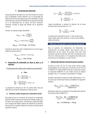 Guías cortas para los estudiantes – Materiales de Construcción. Ing. Axel Francisco Martínez Nieto
3
5. Corrección por absorción
Hasta este punto del ejercicio no se ha tomado en cuenta
que el agregado cuenta además con un porcentaje de
absorción por lo que el agua que se ha calculado no sería
suficiente para una buena hidratación ya que parte de ella
va a ser absorbida por la arena. Se hace necesario
entonces corregir el agua del diseño de la siguiente
manera:
Primero se calcula el agua absorbida
𝑊 𝑊𝑎𝑏𝑠 = 𝑊𝑎𝑟 ∗ (
%𝑎𝑏𝑠
100
)
𝑊 𝑊𝑎𝑏𝑠 = 1431.15 𝑘𝑔 ∗ (
4.98
100
)
𝑾 𝑾𝒂𝒃𝒔 = 𝟕𝟏. 𝟐𝟕𝟏 𝒌𝒈 ∴ 𝟕𝟏. 𝟐𝟕𝟏 𝒍𝒕𝒔
Cuando se tiene este valor simplemente se suma al agua
obtenida anteriormente
𝑊 𝑊𝑚𝑒𝑧 = 270 𝑙𝑡𝑠 + 71.271 𝑘𝑔
𝑾 𝑾𝒎𝒆𝒛 = 𝟑𝟒𝟏. 𝟐𝟕𝟏 𝒌𝒈
6. Proporción de materiales en base al peso y al
volumen
**Toda proporción utiliza como referencia al cemento**
a. Peso
𝑊𝐶
𝑊𝐶
=
381.15 𝑘𝑔
381.15 𝑘𝑔
= 𝟏
𝑊𝑎𝑟
𝑊𝐶
=
1431.15 𝑘𝑔
381.15 𝑘𝑔
= 3.755 ≈ 𝟒
La proporción del peso es de 1:4, quiere decir que por
cada kilo de cemento utilizaremos 4 kg de arena.
b. Volumen suelto (Proporción volumétrica final)
Recordemos que al momento de mezclar los materiales
para el mortero, estos se encuentran en estado suelto, por
lo tanto, las proporciones volumétricas proporcionadas
en la mayoría de tablas utilizan de referencia al volumen
del cemento en estado suelto por lo tanto se calcula de la
siguiente manera:
𝑉𝑆𝑆𝐶 =
𝑊𝐶
𝑃𝑉𝑆𝑆 𝐶
=
381.15 𝑘𝑔
1310 𝑘𝑔/𝑚3
= 0.291 𝑚3
𝑉𝐶
𝑉𝐶
=
0.291 𝑚3
0.291 𝑚3
= 𝟏
Luego procedemos a calcular la relación de la arena
tomando para esta el valor de 1 m3
.
𝑉𝑎𝑟
𝑉𝐶
=
1 𝑚3
0.291 𝑚3
= 𝟑. 𝟒𝟒
La proporción volumétrica es de 1: 3.44, es decir, por
cada unidad cúbica de cemento, se usan 3.44 unidades
cúbicas de arena.
Utilización del ejemplo en práctica de laboratorio
Para la práctica de Laboratorio de Materiales de
Construcción se puede utilizar este ejercicio para la
elaboración de los cubos de prueba. Para esto será
necesario calcular el volumen del cubo, el estándar es de
50 mm (S. Internacional) o 2” (S. Imperial). Para efectos de
este ejercicio se trabajará con valor 50 mm.
i. Cálculo del volumen necesario para la muestra
Al tener el cubo 50 mm en cada arista (ancho, largo,
profundidad), se concluye que su volumen es de 125 cm3
o 0.000125 m3
. Cada molde consta de 3 cubos por lo tanto
se necesitan 0.000375 m3
por molde. Como se realizan
pruebas a los 3, 7 y 28 días se necesitaran 3 moldes.
Al haber calculado los pesos de cada material para 1 m3
,
lo único que se tiene que hacer es establecer la siguiente
relación:
𝑊 𝑚𝑎𝑡 → 1 𝑚3
1 𝑚3
=
𝑊 𝑚𝑎𝑡 → 0.000375 𝑚3
0.000375 𝑚3
Aplicando regla de 3 se obtiene el resultado del volumen
de cemento para 0.000375 m3
381.15 𝑘𝑔
1 𝑚3
=
𝑾 𝑪 → 𝟎. 𝟎𝟎𝟎𝟑𝟕𝟓 𝒎 𝟑
0.000375 𝑚3
𝑾 𝑪 = 𝟎. 𝟏𝟒𝟐𝟗𝟑 𝒌𝒈 ∴ 𝟏𝟒𝟑 𝒈𝒓
 