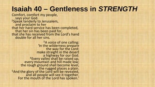 Isaiah 40 – Gentleness in STRENGTH
Comfort, comfort my people,
says your God.
2 Speak tenderly to Jerusalem,
and proclaim to her
that her hard service has been completed,
that her sin has been paid for,
that she has received from the Lord’s hand
double for all her sins.
3 A voice of one calling:
‘In the wilderness prepare
the way for the Lord;
make straight in the desert
a highway for our God.
4 Every valley shall be raised up,
every mountain and hill made low;
the rough ground shall become level,
the rugged places a plain.
5 And the glory of the Lord will be revealed,
and all people will see it together.
For the mouth of the Lord has spoken.’
 