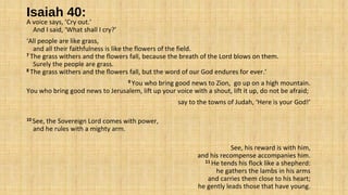 Isaiah 40:
A voice says, ‘Cry out.’
And I said, ‘What shall I cry?’
‘All people are like grass,
and all their faithfulness is like the flowers of the field.
7 The grass withers and the flowers fall, because the breath of the Lord blows on them.
Surely the people are grass.
8 The grass withers and the flowers fall, but the word of our God endures for ever.’
9 You who bring good news to Zion, go up on a high mountain.
You who bring good news to Jerusalem, lift up your voice with a shout, lift it up, do not be afraid;
say to the towns of Judah, ‘Here is your God!’
10 See, the Sovereign Lord comes with power,
and he rules with a mighty arm.
See, his reward is with him,
and his recompense accompanies him.
11 He tends his flock like a shepherd:
he gathers the lambs in his arms
and carries them close to his heart;
he gently leads those that have young.
 