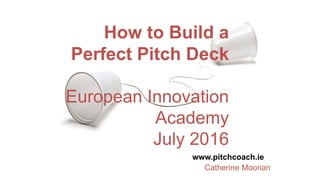 How to Build a
Perfect Pitch Deck
European Innovation
Academy
July 2016
www.pitchcoach.ie
Catherine Moonan
 