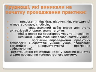 Труднощі, які виникали на
початку проходження практики:
 недостатня кількість підручників, методичної
літератури,карт, глобусів;
 нераціональний добір вправ для етапу
актуалізації опорних знань та умінь
 підбір вправ на просторову уяву та мислення;
 незнання індивідуальних особливостей учнів;
 проблеми впровадження проектних
технологій (недостатні уміння учнів працювати
самостійно, використовувати програмне
забезпечення).
 недотримання санітарних норм у класних кімнатах
а саме порушення температурного режиму.
 