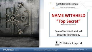 UPON	NDA			©	2016 The	Internet	of	Private	Things™	 Confidential	Document 1
NAME	WITHHELD	
“Top	Secret”		
A	Delaware	Corporation	
Sale	of	Internet	and	IoT	
Security	Technology
Confidential	Brochure	
	Please	see	conditions	page	32.
Millitzer Capital
 