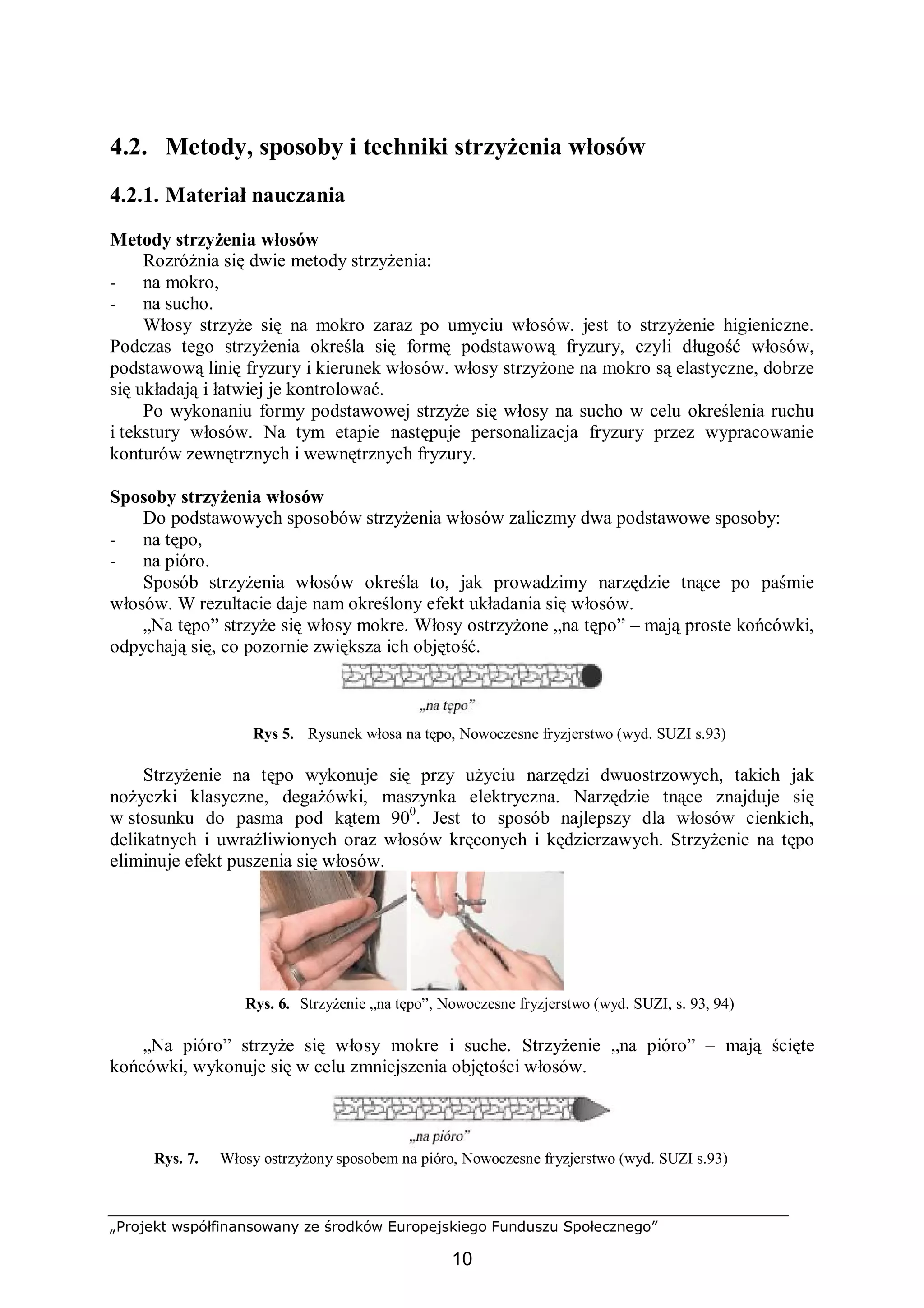 „Projekt współfinansowany ze środków Europejskiego Funduszu Społecznego”
10
4.2. Metody, sposoby i techniki strzyżenia włosów
4.2.1. Materiał nauczania
Metody strzyżenia włosów
Rozróżnia się dwie metody strzyżenia:
− na mokro,
− na sucho.
Włosy strzyże się na mokro zaraz po umyciu włosów. jest to strzyżenie higieniczne.
Podczas tego strzyżenia określa się formę podstawową fryzury, czyli długość włosów,
podstawową linię fryzury i kierunek włosów. włosy strzyżone na mokro są elastyczne, dobrze
się układają i łatwiej je kontrolować.
Po wykonaniu formy podstawowej strzyże się włosy na sucho w celu określenia ruchu
i tekstury włosów. Na tym etapie następuje personalizacja fryzury przez wypracowanie
konturów zewnętrznych i wewnętrznych fryzury.
Sposoby strzyżenia włosów
Do podstawowych sposobów strzyżenia włosów zaliczmy dwa podstawowe sposoby:
− na tępo,
− na pióro.
Sposób strzyżenia włosów określa to, jak prowadzimy narzędzie tnące po paśmie
włosów. W rezultacie daje nam określony efekt układania się włosów.
„Na tępo” strzyże się włosy mokre. Włosy ostrzyżone „na tępo” – mają proste końcówki,
odpychają się, co pozornie zwiększa ich objętość.
Rys 5. Rysunek włosa na tępo, Nowoczesne fryzjerstwo (wyd. SUZI s.93)
Strzyżenie na tępo wykonuje się przy użyciu narzędzi dwuostrzowych, takich jak
nożyczki klasyczne, degażówki, maszynka elektryczna. Narzędzie tnące znajduje się
w stosunku do pasma pod kątem 900
. Jest to sposób najlepszy dla włosów cienkich,
delikatnych i uwrażliwionych oraz włosów kręconych i kędzierzawych. Strzyżenie na tępo
eliminuje efekt puszenia się włosów.
NF PPHU SUZI
Rys. 6. Strzyżenie „na tępo”, Nowoczesne fryzjerstwo (wyd. SUZI, s. 93, 94)
„Na pióro” strzyże się włosy mokre i suche. Strzyżenie „na pióro” – mają ścięte
końcówki, wykonuje się w celu zmniejszenia objętości włosów.
Rys. 7. Włosy ostrzyżony sposobem na pióro, Nowoczesne fryzjerstwo (wyd. SUZI s.93)
 