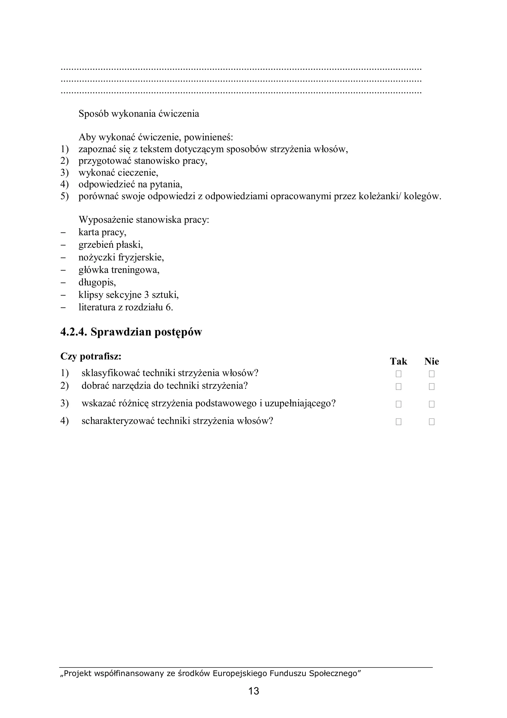 „Projekt współfinansowany ze środków Europejskiego Funduszu Społecznego”
13
........................................................................................................................................
........................................................................................................................................
........................................................................................................................................
Sposób wykonania ćwiczenia
Aby wykonać ćwiczenie, powinieneś:
1) zapoznać się z tekstem dotyczącym sposobów strzyżenia włosów,
2) przygotować stanowisko pracy,
3) wykonać cieczenie,
4) odpowiedzieć na pytania,
5) porównać swoje odpowiedzi z odpowiedziami opracowanymi przez koleżanki/ kolegów.
Wyposażenie stanowiska pracy:
− karta pracy,
− grzebień płaski,
− nożyczki fryzjerskie,
− główka treningowa,
− długopis,
− klipsy sekcyjne 3 sztuki,
− literatura z rozdziału 6.
4.2.4. Sprawdzian postępów
Czy potrafisz:
Tak Nie
1) sklasyfikować techniki strzyżenia włosów?  
2) dobrać narzędzia do techniki strzyżenia?  
3) wskazać różnicę strzyżenia podstawowego i uzupełniającego?  
4) scharakteryzować techniki strzyżenia włosów?  
 