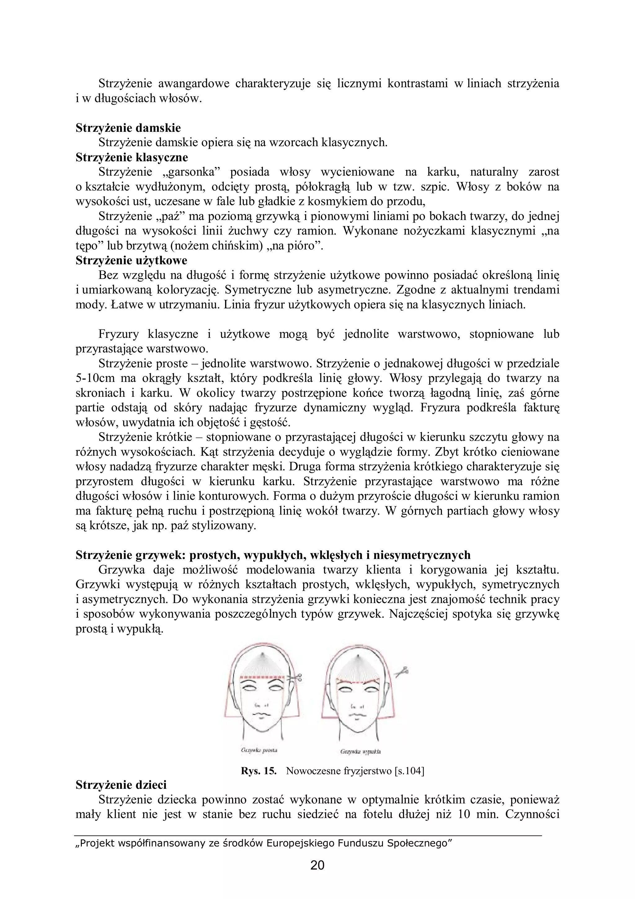 „Projekt współfinansowany ze środków Europejskiego Funduszu Społecznego”
20
Strzyżenie awangardowe charakteryzuje się licznymi kontrastami w liniach strzyżenia
i w długościach włosów.
Strzyżenie damskie
Strzyżenie damskie opiera się na wzorcach klasycznych.
Strzyżenie klasyczne
Strzyżenie „garsonka” posiada włosy wycieniowane na karku, naturalny zarost
o kształcie wydłużonym, odcięty prostą, półokragłą lub w tzw. szpic. Włosy z boków na
wysokości ust, uczesane w fale lub gładkie z kosmykiem do przodu,
Strzyżenie „paź” ma poziomą grzywką i pionowymi liniami po bokach twarzy, do jednej
długości na wysokości linii żuchwy czy ramion. Wykonane nożyczkami klasycznymi „na
tępo” lub brzytwą (nożem chińskim) „na pióro”.
Strzyżenie użytkowe
Bez względu na długość i formę strzyżenie użytkowe powinno posiadać określoną linię
i umiarkowaną koloryzację. Symetryczne lub asymetryczne. Zgodne z aktualnymi trendami
mody. Łatwe w utrzymaniu. Linia fryzur użytkowych opiera się na klasycznych liniach.
Fryzury klasyczne i użytkowe mogą być jednolite warstwowo, stopniowane lub
przyrastające warstwowo.
Strzyżenie proste – jednolite warstwowo. Strzyżenie o jednakowej długości w przedziale
5-10cm ma okrągły kształt, który podkreśla linię głowy. Włosy przylegają do twarzy na
skroniach i karku. W okolicy twarzy postrzępione końce tworzą łagodną linię, zaś górne
partie odstają od skóry nadając fryzurze dynamiczny wygląd. Fryzura podkreśla fakturę
włosów, uwydatnia ich objętość i gęstość.
Strzyżenie krótkie – stopniowane o przyrastającej długości w kierunku szczytu głowy na
różnych wysokościach. Kąt strzyżenia decyduje o wyglądzie formy. Zbyt krótko cieniowane
włosy nadadzą fryzurze charakter męski. Druga forma strzyżenia krótkiego charakteryzuje się
przyrostem długości w kierunku karku. Strzyżenie przyrastające warstwowo ma różne
długości włosów i linie konturowych. Forma o dużym przyroście długości w kierunku ramion
ma fakturę pełną ruchu i postrzępioną linię wokół twarzy. W górnych partiach głowy włosy
są krótsze, jak np. paź stylizowany.
Strzyżenie grzywek: prostych, wypukłych, wklęsłych i niesymetrycznych
Grzywka daje możliwość modelowania twarzy klienta i korygowania jej kształtu.
Grzywki występują w różnych kształtach prostych, wklęsłych, wypukłych, symetrycznych
i asymetrycznych. Do wykonania strzyżenia grzywki konieczna jest znajomość technik pracy
i sposobów wykonywania poszczególnych typów grzywek. Najczęściej spotyka się grzywkę
prostą i wypukłą.
Rys. 15. Nowoczesne fryzjerstwo [s.104]
Strzyżenie dzieci
Strzyżenie dziecka powinno zostać wykonane w optymalnie krótkim czasie, ponieważ
mały klient nie jest w stanie bez ruchu siedzieć na fotelu dłużej niż 10 min. Czynności
 