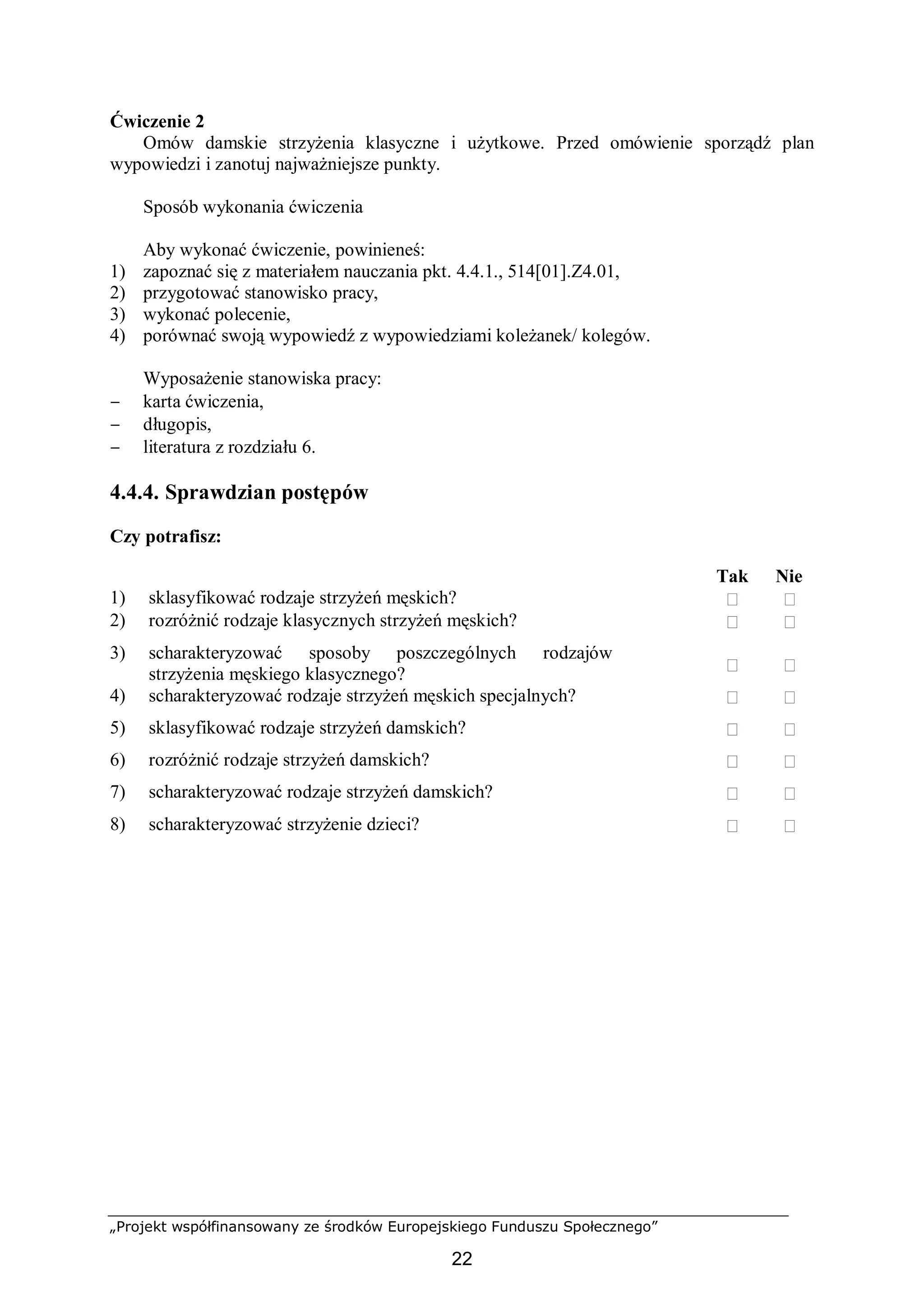 „Projekt współfinansowany ze środków Europejskiego Funduszu Społecznego”
22
Ćwiczenie 2
Omów damskie strzyżenia klasyczne i użytkowe. Przed omówienie sporządź plan
wypowiedzi i zanotuj najważniejsze punkty.
Sposób wykonania ćwiczenia
Aby wykonać ćwiczenie, powinieneś:
1) zapoznać się z materiałem nauczania pkt. 4.4.1., 514[01].Z4.01,
2) przygotować stanowisko pracy,
3) wykonać polecenie,
4) porównać swoją wypowiedź z wypowiedziami koleżanek/ kolegów.
Wyposażenie stanowiska pracy:
− karta ćwiczenia,
− długopis,
− literatura z rozdziału 6.
4.4.4. Sprawdzian postępów
Czy potrafisz:
Tak Nie
1) sklasyfikować rodzaje strzyżeń męskich?  
2) rozróżnić rodzaje klasycznych strzyżeń męskich?  
3) scharakteryzować sposoby poszczególnych rodzajów
strzyżenia męskiego klasycznego?  
4) scharakteryzować rodzaje strzyżeń męskich specjalnych?  
5) sklasyfikować rodzaje strzyżeń damskich?  
6) rozróżnić rodzaje strzyżeń damskich?  
7) scharakteryzować rodzaje strzyżeń damskich?  
8) scharakteryzować strzyżenie dzieci?  
 