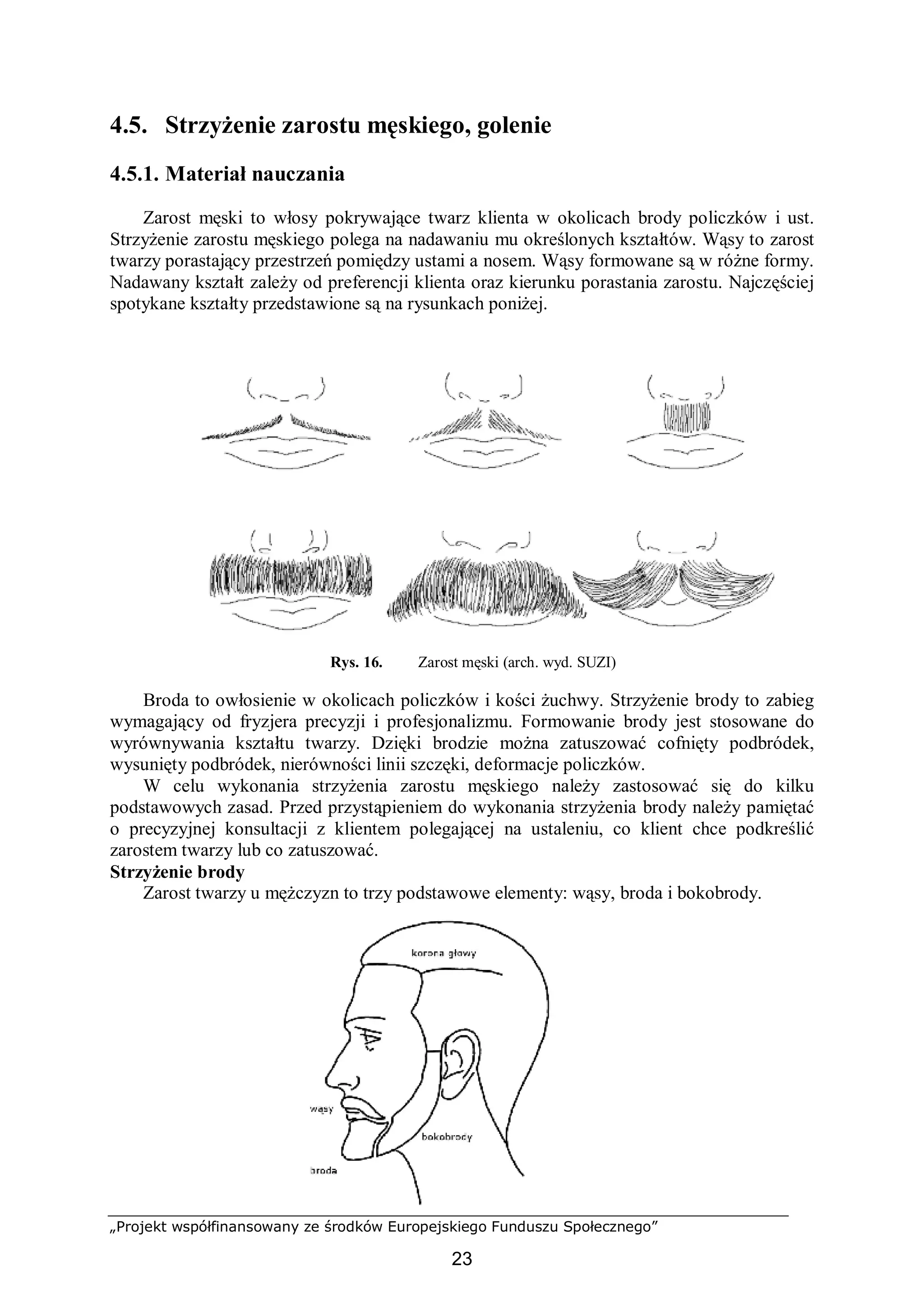„Projekt współfinansowany ze środków Europejskiego Funduszu Społecznego”
23
4.5. Strzyżenie zarostu męskiego, golenie
4.5.1. Materiał nauczania
Zarost męski to włosy pokrywające twarz klienta w okolicach brody policzków i ust.
Strzyżenie zarostu męskiego polega na nadawaniu mu określonych kształtów. Wąsy to zarost
twarzy porastający przestrzeń pomiędzy ustami a nosem. Wąsy formowane są w różne formy.
Nadawany kształt zależy od preferencji klienta oraz kierunku porastania zarostu. Najczęściej
spotykane kształty przedstawione są na rysunkach poniżej.
Rys. 16. Zarost męski (arch. wyd. SUZI)
Broda to owłosienie w okolicach policzków i kości żuchwy. Strzyżenie brody to zabieg
wymagający od fryzjera precyzji i profesjonalizmu. Formowanie brody jest stosowane do
wyrównywania kształtu twarzy. Dzięki brodzie można zatuszować cofnięty podbródek,
wysunięty podbródek, nierówności linii szczęki, deformacje policzków.
W celu wykonania strzyżenia zarostu męskiego należy zastosować się do kilku
podstawowych zasad. Przed przystąpieniem do wykonania strzyżenia brody należy pamiętać
o precyzyjnej konsultacji z klientem polegającej na ustaleniu, co klient chce podkreślić
zarostem twarzy lub co zatuszować.
Strzyżenie brody
Zarost twarzy u mężczyzn to trzy podstawowe elementy: wąsy, broda i bokobrody.
 