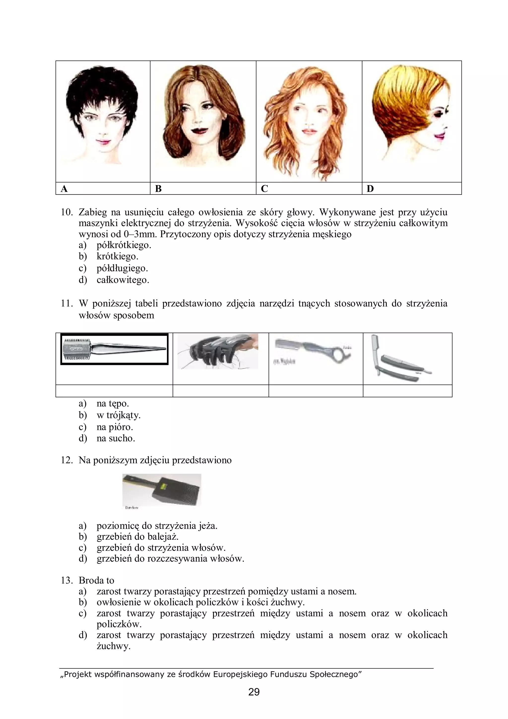 „Projekt współfinansowany ze środków Europejskiego Funduszu Społecznego”
29
A B C D
10. Zabieg na usunięciu całego owłosienia ze skóry głowy. Wykonywane jest przy użyciu
maszynki elektrycznej do strzyżenia. Wysokość cięcia włosów w strzyżeniu całkowitym
wynosi od 0–3mm. Przytoczony opis dotyczy strzyżenia męskiego
a) półkrótkiego.
b) krótkiego.
c) półdługiego.
d) całkowitego.
11. W poniższej tabeli przedstawiono zdjęcia narzędzi tnących stosowanych do strzyżenia
włosów sposobem
a) na tępo.
b) w trójkąty.
c) na pióro.
d) na sucho.
12. Na poniższym zdjęciu przedstawiono
a) poziomicę do strzyżenia jeża.
b) grzebień do balejaż.
c) grzebień do strzyżenia włosów.
d) grzebień do rozczesywania włosów.
13. Broda to
a) zarost twarzy porastający przestrzeń pomiędzy ustami a nosem.
b) owłosienie w okolicach policzków i kości żuchwy.
c) zarost twarzy porastający przestrzeń między ustami a nosem oraz w okolicach
policzków.
d) zarost twarzy porastający przestrzeń między ustami a nosem oraz w okolicach
żuchwy.
 