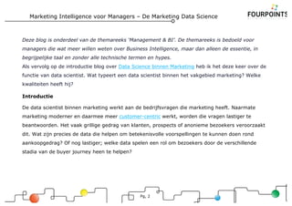 Marketing Intelligence voor Managers – De Marketing Data Science
Pg, 2
Deze blog is onderdeel van de themareeks ‘Management & BI’. De themareeks is bedoeld voor
managers die wat meer willen weten over Business Intelligence, maar dan alleen de essentie, in
begrijpelijke taal en zonder alle technische termen en hypes.
Als vervolg op de introductie blog over Data Science binnen Marketing heb ik het deze keer over de
functie van data scientist. Wat typeert een data scientist binnen het vakgebied marketing? Welke
kwaliteiten heeft hij?
Introductie
De data scientist binnen marketing werkt aan de bedrijfsvragen die marketing heeft. Naarmate
marketing moderner en daarmee meer customer-centric werkt, worden die vragen lastiger te
beantwoorden. Het vaak grillige gedrag van klanten, prospects of anonieme bezoekers veroorzaakt
dit. Wat zijn precies de data die helpen om betekenisvolle voorspellingen te kunnen doen rond
aankoopgedrag? Of nog lastiger; welke data spelen een rol om bezoekers door de verschillende
stadia van de buyer journey heen te helpen?
 