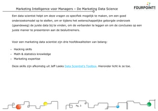 Marketing Intelligence voor Managers – De Marketing Data Science
Pg, 3
Een data scientist helpt om deze vragen zo specifiek mogelijk te maken, om een goed
onderzoeksmodel op te stellen, om er tijdens het wetenschappelijke geborgde onderzoek
(gaandeweg) de juiste data bij te vinden, om de verbanden te leggen en om de conclusies op een
juiste manier te presenteren aan de besluitnemers.
Voor een marketing data scientist zijn drie hoofdkwaliteiten van belang:
• Hacking skills
• Math & statistics knowledge
• Marketing expertise
Deze skills zijn afkomstig uit Jeff Leeks Data Scientist’s Toolbox. Hieronder licht ik ze toe.
 