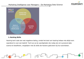 Marketing Intelligence voor Managers – De Marketing Data Science
Pg, 4
1. Hacking Skills
Hacking kent vaak een wat negatieve lading, omdat het doel van hacking helaas niet altijd even
waardevol is voor een bedrijf. Toch kun je de vaardigheden die nodig zijn om succesvol data
science te beoefenen, vergelijken met de skills die hackers gebruiken bij hun activiteiten.
 
