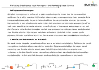 Marketing Intelligence voor Managers – De Marketing Data Science
Pg, 6
Zelf-oplossend vermogen
Dit is het vermogen om er zelf op uit te gaan en oplossingen te vinden voor de (onverwachte)
problemen die je altijd tegenkomt tijdens het uitvoeren van een onderzoek op basis van data. Er is
immers veel nieuws onder de zon in het werkveld van de marketing data scientist. Het meeste
hiervan is niet in een schoolboek terug te vinden. Het gebruiken van informatie waarvoor je zelf op
zoek moet gaan bij andere data scientists en professionals in belendende vakgebieden en om met
die informatie volhardend uit te zoeken hoe het jouw probleem kan oplossen, is een sleutelkwaliteit
voor de data scientist. Hij moet dus niet alleen volhardend zijn in het vinden van een goede
oplossing, hij moet ook bekend zijn in het data science ecosysteem van ontwikkelaars en collega’s.
2. Kennis van Mathematica en Statistiek
Het werk van de klassieke campaign developer was al verweven met statistiek. Dat is met de komst
van moderne marketing alleen maar sterker geworden. Tegenwoordig hebben de vragen vanuit
marketing voor de data scientist steeds vaker betrekking op het vinden van structuren en
verbanden in de data. Daarbij spelen zaken als correlatie op basis van allerlei distributiemodellen
een belangrijke rol. Ook voor het doen van goed aansluitende voorspellingen is een goede
 