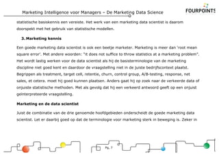Marketing Intelligence voor Managers – De Marketing Data Science
Pg, 7
statistische basiskennis een vereiste. Het werk van een marketing data scientist is daarom
doorspekt met het gebruik van statistische modellen.
3. Marketing kennis
Een goede marketing data scientist is ook een beetje marketer. Marketing is meer dan ‘root mean
square error’. Met andere woorden: “it does not suffice to throw statistics at a marketing problem”.
Het wordt lastig werken voor de data scientist als hij de basisterminologie van de marketing
discipline niet goed kent en daardoor de vraagstelling niet in de juiste bedrijfscontext plaatst.
Begrippen als treatment, target cell, retentie, churn, control group, A/B-testing, response, net
sales, et cetera. moet hij goed kunnen plaatsen. Anders gaat hij op zoek naar de verkeerde data of
onjuiste statistische methoden. Met als gevolg dat hij een verkeerd antwoord geeft op een onjuist
geïnterpreteerde vraagstelling.
Marketing en de data scientist
Juist de combinatie van de drie genoemde hoofdgebieden onderscheidt de goede marketing data
scientist. Let er daarbij goed op dat de terminologie voor marketing sterk in beweging is. Zeker in
 