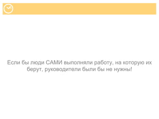 Если бы люди САМИ выполняли работу, на которую их
берут, руководители были бы не нужны!
 