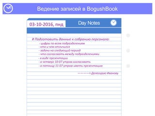Ведение записей в BogushBook
03-10-2016, пнд
# Подготовить данные к собранию персонала:
- цифры по всем подразделениям
- кто и чем отличился
- задачи на следующий период
- что согласовать между подразделениями
- в виде презентации
- в четверг 10-07 утром согласовать
————> Делегирую Иванову
- в пятницу 11-07 утром иметь презентацию
 