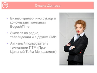 Оксана Долгова
• Бизнес-тренер, инструктор и
консультант компании
BogushTime
• Эксперт на радио,
телевидении и в других СМИ
• Активный пользователь
технологии ПТМ (При-
Цельный Тайм-Менеджмент)
 