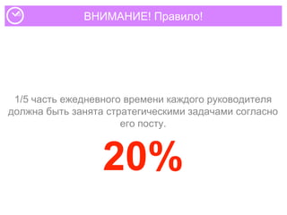 ВНИМАНИЕ! Правило!
1/5 часть ежедневного времени каждого руководителя
должна быть занята стратегическими задачами согласно
его посту.
20%
 