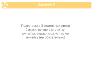 Задание 0
Подготовьте 3 отдельных листа
бумаги, лучше в клеточку,
ручку/карандаш, можно так же
линейку (не обязательно)
 