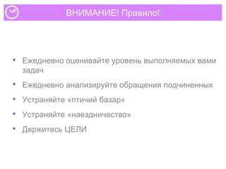 ВНИМАНИЕ! Правило!
• Ежедневно оценивайте уровень выполняемых вами
задач
• Ежедневно анализируйте обращения подчиненных
• Устраняйте «птичий базар»
• Устраняйте «наездничество»
• Держитесь ЦЕЛИ
 