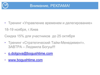 Внимание, РЕКЛАМА!
• Тренинг «Управление временем и делегирование»
18-19 ноября, г.Киев
Скидка 15% для участников до 25 октября
• Тренинг «Стратегический Тайм-Менеджмент».
ЗАВТРА – Людмила Богуш!!!
• o.dolgova@bogushtime.com
• www.bogushtime.com
 