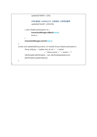 updateSal("SMITH", 1234);
//SAL칼럼은 number(7,2), 오류발생!, 트랜잭션롤백
updateSal("ALLEN", 12341234);
} catch (DataAccessException e) {
transactionManager.rollback(status);
throw e;
}
transactionManager.commit(status);
}
private void updateSal(String ename, int newSal) throws DataAccessException {
String strQuery = "update emp set sal = " + newSal
+ " where ename = '" + ename + "'";
JdbcTemplate jdbcTemplate = new JdbcTemplate(dataSource);
jdbcTemplate.update(strQuery);
}
}
 