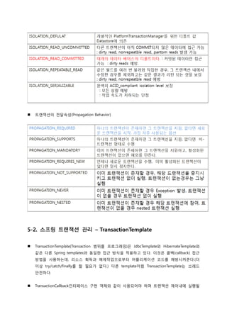  트랚잭션의 젂달속성(Propagation Behavior)
5-2. 스프링 트랜잭션 관리 – TransactionTemplate
 TransactionTemplate(Transaction 범위를 프로그래밍)은 JdbcTemplate와 HibernateTemplate와
같은 다른 Spring templates와 동일한 접근 방식을 적용하고 있다. 이것은 콜백(callback) 접근
방법을 사용하는데, 리소스 획득과 해제작업으로부터 어플리케이션 코드를 해방시켜준다.(더
이상 try/catch/finally를 할 필요가 없다.) 다른 template처럼 TransactionTemplate는 쓰레드
안젂하다.
 TransactionCallback인터페이스 구현 객체와 같이 사용되어야 하며 트랚잭션 제어내에 실행될
 