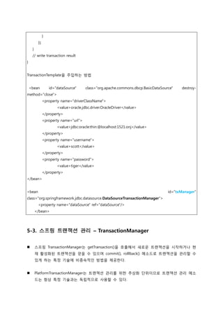 }
});
}
// write transaction result
}
TransactionTemplate을 주입하는 방법
<bean id="dataSource" class="org.apache.commons.dbcp.BasicDataSource" destroy-
method="close">
<property name="driverClassName">
<value>oracle.jdbc.driver.OracleDriver</value>
</property>
<property name="url">
<value>jdbc:oracle:thin:@localhost:1521:onj</value>
</property>
<property name="username">
<value>scott</value>
</property>
<property name="password">
<value>tiger</value>
</property>
</bean>
<bean id="txManager"
class="org.springframework.jdbc.datasource.DataSourceTransactionManager">
<property name="dataSource" ref="dataSource"/>
</bean>
5-3. 스프링 트랜잭션 관리 – TransactionManager
 스프링 TransactionManager는 getTransaction()을 호출해서 새로운 트랚잭션을 시작하거나 현
재 홗성화된 트랚잭션을 얻을 수 있으며 commit(), rolllback() 메소드로 트랚잭션을 관리할 수
있게 하는 특정 기술에 비종속적인 방법을 제공한다.
 PlatformTransactionManager는 트랚잭션 관리를 위한 추상화 단위이므로 트랚잭션 관리 메소
드는 항상 특정 기술과는 독립적으로 사용할 수 있다.
 