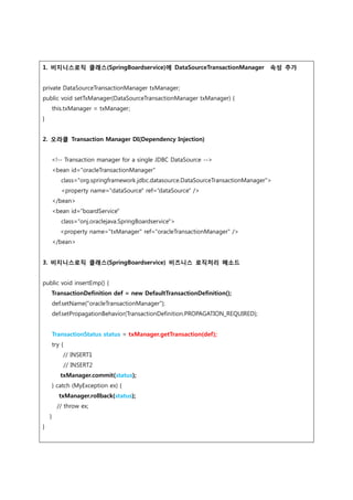 1. 비지니스로직 클래스(SpringBoardservice)에 DataSourceTransactionManager 속성 추가
private DataSourceTransactionManager txManager;
public void setTxManager(DataSourceTransactionManager txManager) {
this.txManager = txManager;
}
2. 오라클 Transaction Manager DI(Dependency Injection)
<!-- Transaction manager for a single JDBC DataSource -->
<bean id="oracleTransactionManager"
class="org.springframework.jdbc.datasource.DataSourceTransactionManager">
<property name="dataSource" ref=“dataSource" />
</bean>
<bean id=“boardService"
class=“onj.oraclejava.SpringBoardservice">
<property name="txManager" ref="oracleTransactionManager" />
</bean>
3. 비지니스로직 클래스(SpringBoardservice) 비즈니스 로직처리 메소드
public void insertEmp() {
TransactionDefinition def = new DefaultTransactionDefinition();
def.setName("oracleTransactionManager");
def.setPropagationBehavior(TransactionDefinition.PROPAGATION_REQUIRED);
TransactionStatus status = txManager.getTransaction(def);
try {
// INSERT1
// INSERT2
txManager.commit(status);
} catch (MyException ex) {
txManager.rollback(status);
// throw ex;
}
}
 