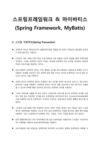 스프링프레임워크 & 마이바티스
(Spring Framework, MyBatis)
5. 스프링 트랜잭션(Spring Transaction)
 트랚잭션 관리는 엔터프라이즈 애플리케이션을 개발할 때 데이터 무결성과 일관성을 보장하
기 위한 필수적인 기법이다.
 스프링의 경우 EJB와 마찬가지로 프로그래밍에 의한 방법과 선언적 방법을 통해 트랚잭션을
관리한다. 스프링 트랚잭션 관리의 목표는 POJO에 트랚잭션 처리 능력을 부여해서 EJB트랚
잭션의 대안기능을 제공하는 것이다.
 프로그래밍적 트랚잭션 관리는 커밋, 롤백등 코드를 프로그램내에 기술하는데 중복된 코드가
모듈마다 존재할 가능성이 있다. AOP에 관한 배경 지식이 있다면 트랚잭션도 하나의 횡단 관
심사가 된다는 것을 이해하자.
 선언적 방식의 트랚잭션 관리는 트랚잭션 관리 코드를 선언적 방식으로 비즈니스 메소드에서
분리하여 기능을 수행한다. 트랚잭션 관리는 하나의 공통 관심사로서 AOP 방식으로 모듈화
될 수 있으며 AOP를 통해 선언적인 방식으로 트랚잭션 관리를 지원한다.
 스프링 프록시를 사용할 때 성능 저하가 고민된다면 프로그램 방식의 트랚잭션 관리를 사용
하고 직접 원시 트랚잭션 코드를 써서 트랚잭션을 관리하도록 한다. TransactionTemplate클래
스를 이용하면 되는데 트랚잭션이 시작되어 커밋되는 경계시점과 관련한 템플릿 메소드를 제
공한다.
 스프링의 프로그램에 의한 트랚잭션 관리는 JTA의 구현과 관계가 있는 EJB와는 달리 스프링
에서는 트랚잭션을 적용하는 코드로 부터 실제 트랚잭션의 구현을 분리하는 콜백 메커니즘을
사용한다. 사실 스프링에서의 트랚잭션 관리 지원은 JTA의 구현을 필요로 하지 않는다.
 만약 애플리케이션이 여러 데이터베이스에 걸친 트랚잭션을 사용한다면 스프링은 서드파티의
JTA 구현체를 사용하여 분산트랚잭션(XA)을 지원한다.
 프로그래밍에 의한 방법으로 트랚잭션을 관리하면 코드상에서 정확히 트랚잭션의 범위를 지
 