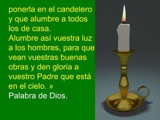 ponerla en el candelero
y que alumbre a todos
los de casa.
Alumbre así vuestra luz
a los hombres, para que
vean vuestras b...