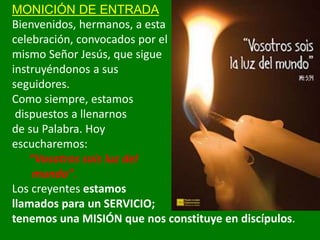 MONICIÓN DE ENTRADA
Bienvenidos, hermanos, a esta
celebración, convocados por el
mismo Señor Jesús, que sigue
instruyéndon...
