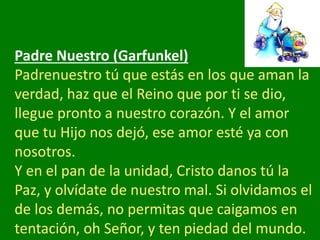 Padre Nuestro (Garfunkel)
Padrenuestro tú que estás en los que aman la
verdad, haz que el Reino que por ti se dio,
llegue ...