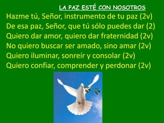LA PAZ ESTÉ CON NOSOTROS
Hazme tú, Señor, instrumento de tu paz (2v)
De esa paz, Señor, que tú sólo puedes dar (2)
Quiero ...