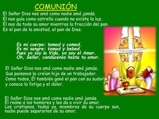 COMUNIÓN
El Señor Dios nos amó como nadie amó jamás.
Él nos guía como estrella cuando no existe la luz.
Él nos da todo su ...