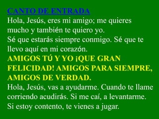 CANTO DE ENTRADA
Hola, Jesús, eres mi amigo; me quieres
mucho y también te quiero yo.
Sé que estarás siempre conmigo. Sé q...