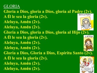 GLORIA
Gloria a Dios, gloria a Dios, gloria al Padre (2v).
A Él le sea la gloria (2v).
Aleluya, Amén (2v).
Aleluya, Amén (...