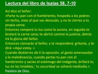 Lectura del libro de Isaías 58, 7-10
Así dice el Señor:
«Parte tu pan con el hambriento, hospeda a los pobres
sin techo, v...