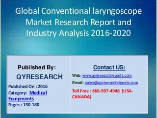 Global Conventional laryngoscope
Market Research Report and
Industry Analysis 2016-2020
Published By:
QYRESEARCH
Published On : 2016
Category: Medical
Equipments
Pages : 130-180
Contact US:
Web: www.qyresearchreports.com
Email: sales@qyresearchreports.com
Toll Free : 866-997-4948 (USA-
CANADA)
 
