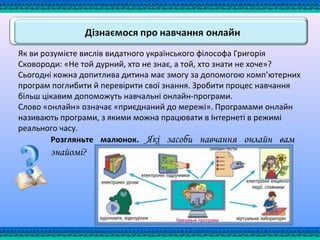 Як ви розумієте вислів видатного українського філософа Григорія
Сковороди: «Не той дурний, хто не знає, а той, хто знати не хоче»?
Сьогодні кожна допитлива дитина має змогу за допомогою комп’ютерних
програм поглибити й перевірити свої знання. Зробити процес навчання
більш цікавим допоможуть навчальні онлайн-програми.
Слово «онлайн» означає «приєднаний до мережі». Програмами онлайн
називають програми, з якими можна працювати в Інтернеті в режимі
реального часу.
Розгляньте малюнок. Які засоби навчання онлайн вам
знайомі?
 