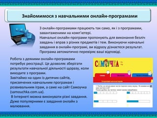 З онлайн-програмами працюють так само, як і з програмами,
завантаженими на комп’ютері.
Навчальні онлайн-програми пропонують для виконання безліч
завдань і вправ з різних предметів і тем. Виконуючи навчальні
завдання в онлайн-програмі, ви відразу дізнаєтеся результат.
Програма автоматично перевіряє ваші відповіді.
Робота з деякими онлайн-програмами
потребує реєстрації. Це дозволяє зберігати
результати навчальної діяльності щоразу, коли
виходите з програми.
Завітаймо на один із дитячих сайтів,
присвячених навчальним програмам і
розвивальним іграм, а саме на сайт Самоучка
(samouchka.com.ua).
В Інтернеті можна виконувати різні завдання.
Дуже популярними є завдання онлайн з
малювання.
 