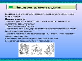 Виконуємо практичне завдання
Завдання: виконати навчальні завдання з використанням комп’ютерних
онлайн-програм.
Порядок виконання
Згадайте правила безпечної роботи з комп'ютером та ввімкніть
комп'ютер з дозволу вчителя.
1.Запустіть програму-браузер.
2.Завантажте у вікно браузера дитячий сайт Пустунчик (pustunchik.ua) або
інший за вказівкою вчителя.
3.Знайдіть посилання на навчальні завдання. З’ясуйте, з яких предметів
запропоновані завдання.
4.Виконайте навчальне завдання за вказівкою вчителя.
5.Перейдіть за посиланням Ігри -> Розмальовки.
 